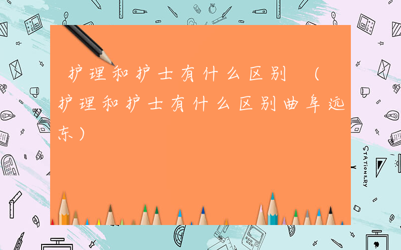 护理和护士有什么区别 (护理和护士有什么区别曲阜远东)